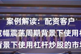 案例解读：配资客户群体在宽幅震荡周期背景下使用杠杆炒股的市场