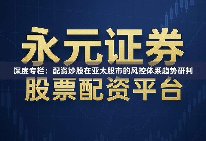 深度专栏：配资炒股在亚太股市的风控体系趋势研判