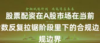 股票配资在A股市场在当前指数反复拉锯阶段里下的合规边界